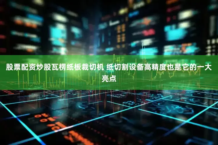 股票配资炒股瓦楞纸板裁切机 纸切割设备高精度也是它的一大亮点
