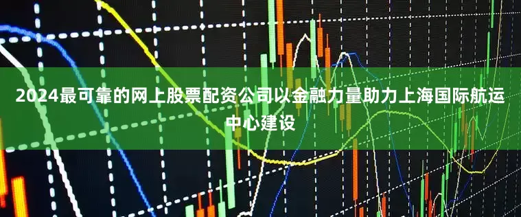 2024最可靠的网上股票配资公司以金融力量助力上海国际航运中心建设