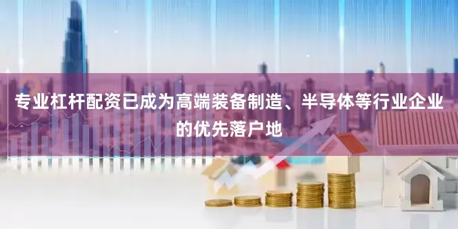 专业杠杆配资已成为高端装备制造、半导体等行业企业的优先落户地