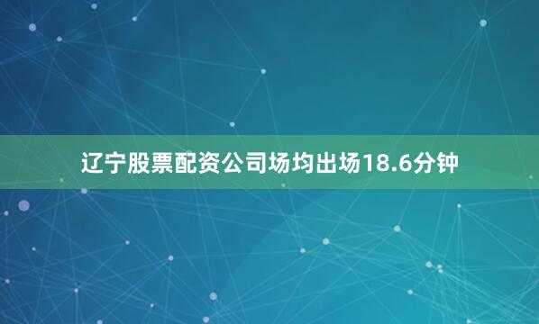 辽宁股票配资公司场均出场18.6分钟