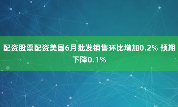 配资股票配资美国6月批发销售环比增加0.2% 预期下降0.1%