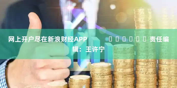 网上开户尽在新浪财经APP            						责任编辑：王许宁