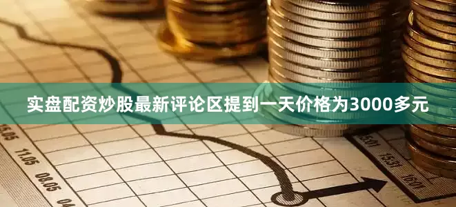 实盘配资炒股最新评论区提到一天价格为3000多元