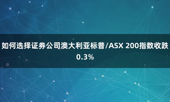 如何选择证券公司澳大利亚标普/ASX 200指数收跌0.3%