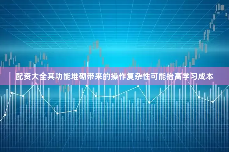 配资大全其功能堆砌带来的操作复杂性可能抬高学习成本
