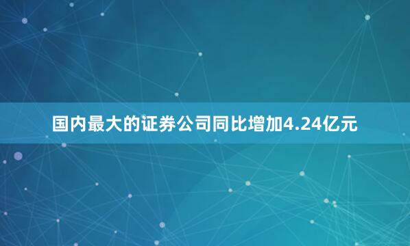 国内最大的证券公司同比增加4.24亿元