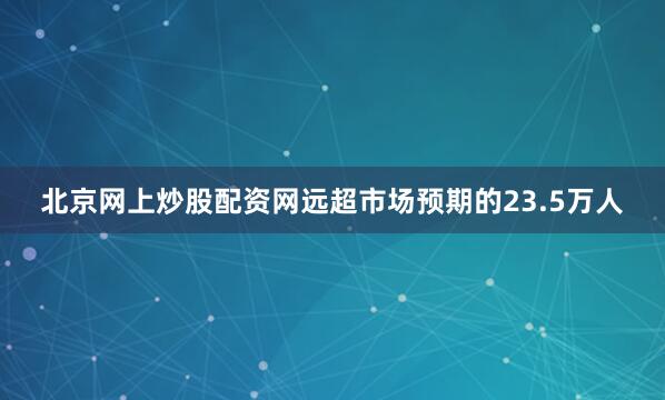 北京网上炒股配资网远超市场预期的23.5万人