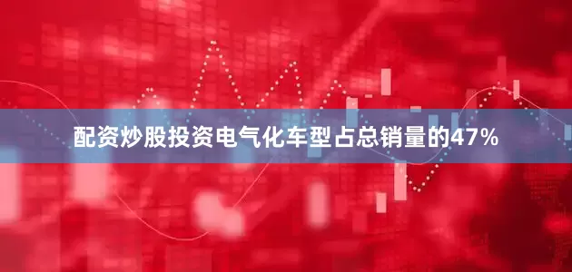 配资炒股投资电气化车型占总销量的47%