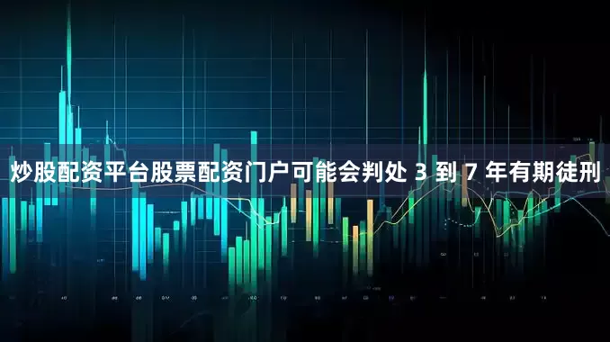 炒股配资平台股票配资门户可能会判处 3 到 7 年有期徒刑