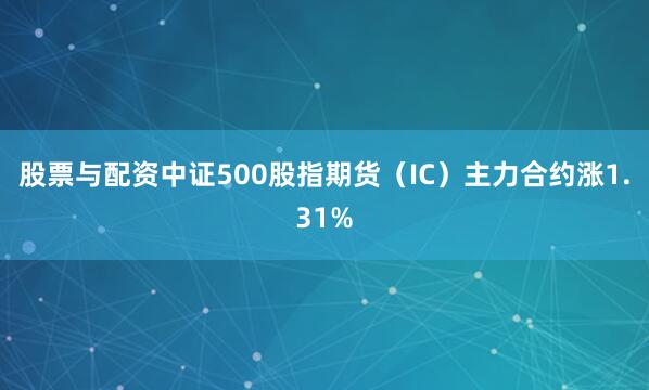股票与配资中证500股指期货（IC）主力合约涨1.31%